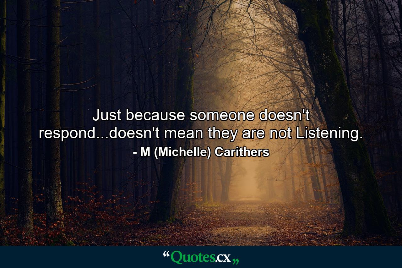 Just because someone doesn't respond...doesn't mean they are not Listening. - Quote by M (Michelle) Carithers