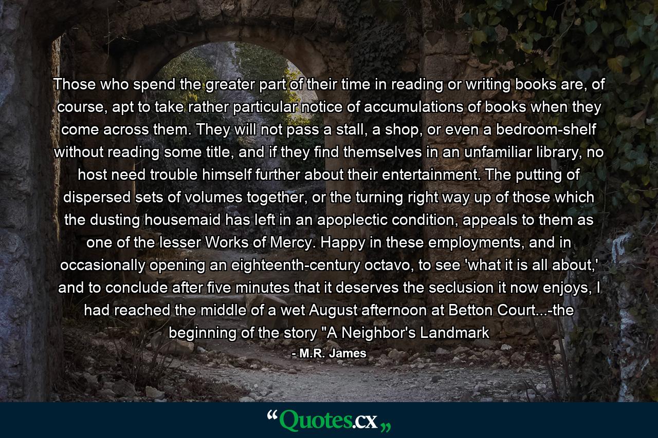 Those who spend the greater part of their time in reading or writing books are, of course, apt to take rather particular notice of accumulations of books when they come across them. They will not pass a stall, a shop, or even a bedroom-shelf without reading some title, and if they find themselves in an unfamiliar library, no host need trouble himself further about their entertainment. The putting of dispersed sets of volumes together, or the turning right way up of those which the dusting housemaid has left in an apoplectic condition, appeals to them as one of the lesser Works of Mercy. Happy in these employments, and in occasionally opening an eighteenth-century octavo, to see 'what it is all about,' and to conclude after five minutes that it deserves the seclusion it now enjoys, I had reached the middle of a wet August afternoon at Betton Court...-the beginning of the story 