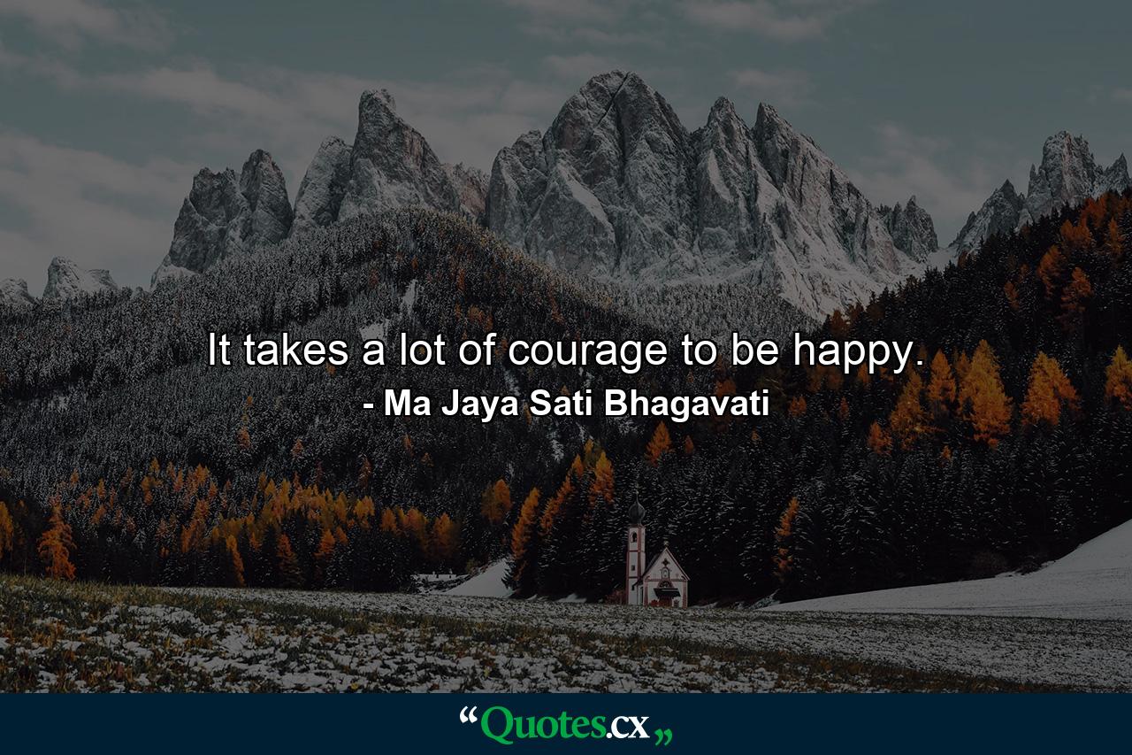 It takes a lot of courage to be happy. - Quote by Ma Jaya Sati Bhagavati