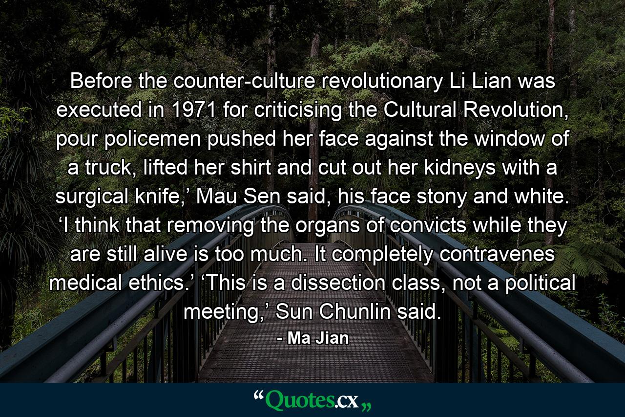 Before the counter-culture revolutionary Li Lian was executed in 1971 for criticising the Cultural Revolution, pour policemen pushed her face against the window of a truck, lifted her shirt and cut out her kidneys with a surgical knife,’ Mau Sen said, his face stony and white. ‘I think that removing the organs of convicts while they are still alive is too much. It completely contravenes medical ethics.’ ‘This is a dissection class, not a political meeting,’ Sun Chunlin said. - Quote by Ma Jian