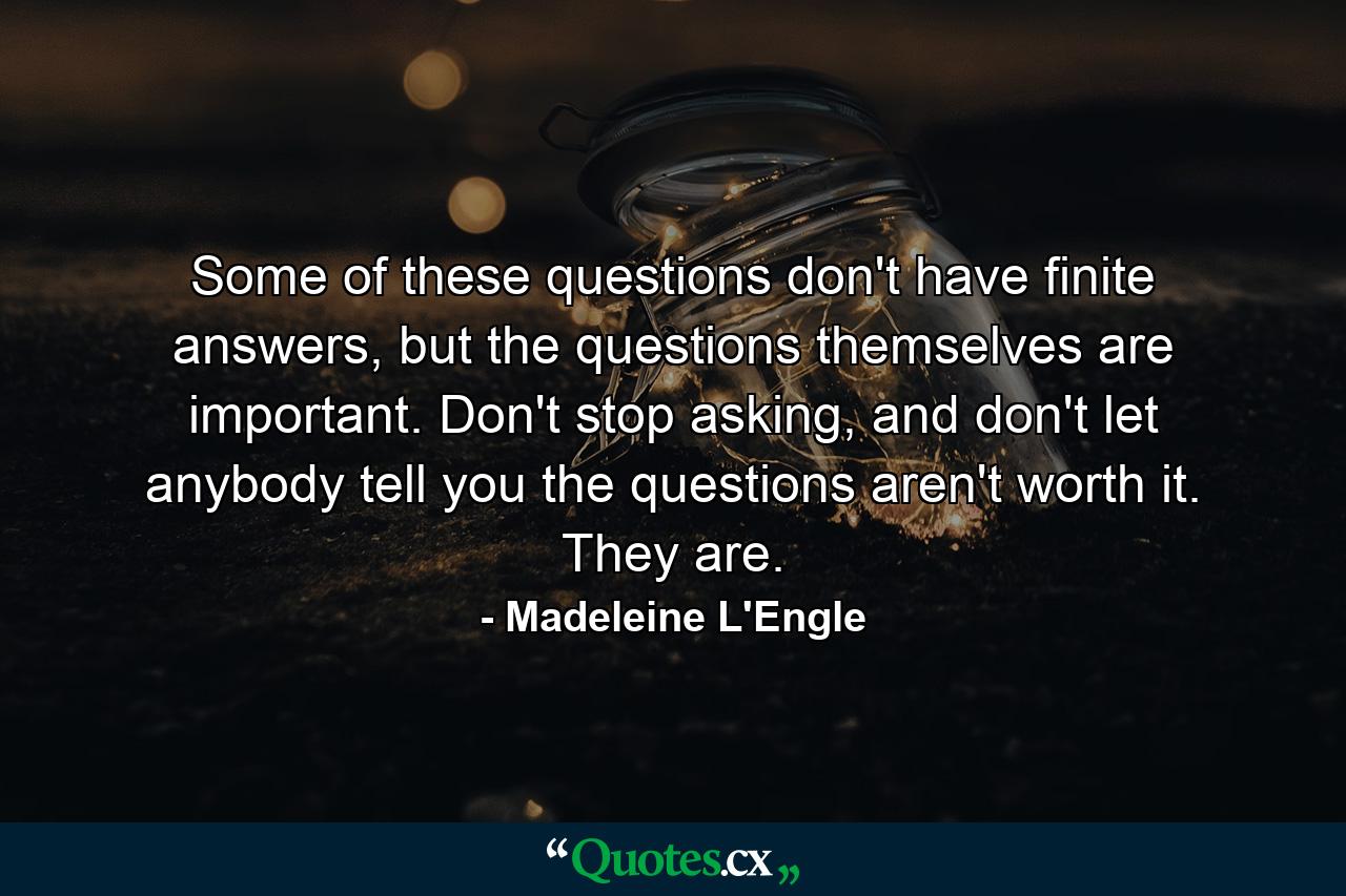 Some of these questions don't have finite answers, but the questions themselves are important. Don't stop asking, and don't let anybody tell you the questions aren't worth it. They are. - Quote by Madeleine L'Engle