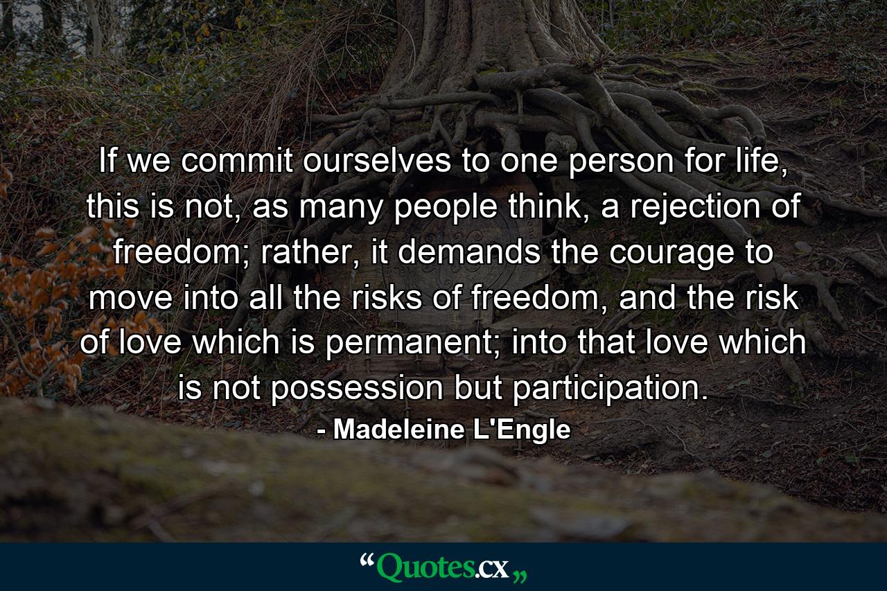 If we commit ourselves to one person for life, this is not, as many people think, a rejection of freedom; rather, it demands the courage to move into all the risks of freedom, and the risk of love which is permanent; into that love which is not possession but participation. - Quote by Madeleine L'Engle