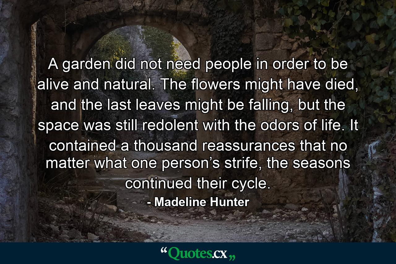 A garden did not need people in order to be alive and natural. The flowers might have died, and the last leaves might be falling, but the space was still redolent with the odors of life. It contained a thousand reassurances that no matter what one person’s strife, the seasons continued their cycle. - Quote by Madeline Hunter