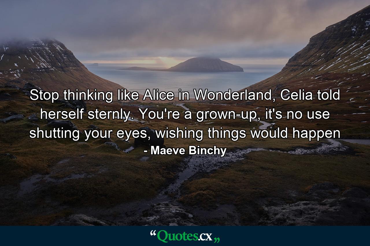 Stop thinking like Alice in Wonderland, Celia told herself sternly. You're a grown-up, it's no use shutting your eyes, wishing things would happen - Quote by Maeve Binchy