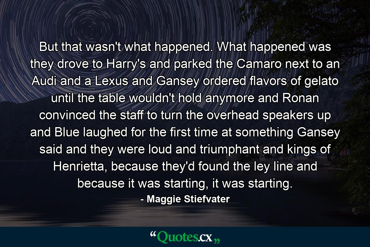 But that wasn't what happened. What happened was they drove to Harry's and parked the Camaro next to an Audi and a Lexus and Gansey ordered flavors of gelato until the table wouldn't hold anymore and Ronan convinced the staff to turn the overhead speakers up and Blue laughed for the first time at something Gansey said and they were loud and triumphant and kings of Henrietta, because they'd found the ley line and because it was starting, it was starting. - Quote by Maggie Stiefvater