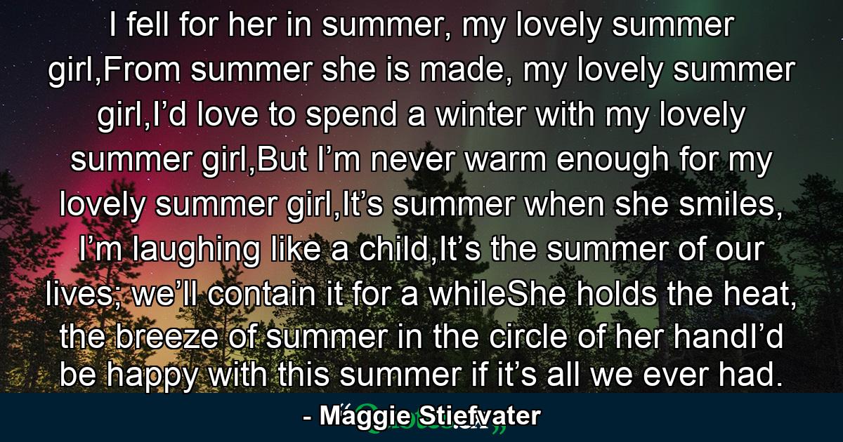 I fell for her in summer, my lovely summer girl,From summer she is made, my lovely summer girl,I’d love to spend a winter with my lovely summer girl,But I’m never warm enough for my lovely summer girl,It’s summer when she smiles, I’m laughing like a child,It’s the summer of our lives; we’ll contain it for a whileShe holds the heat, the breeze of summer in the circle of her handI’d be happy with this summer if it’s all we ever had. - Quote by Maggie Stiefvater