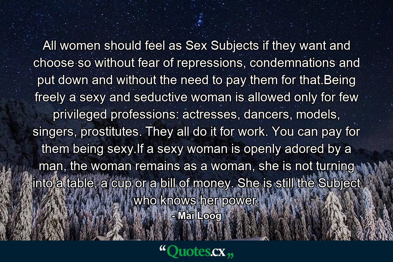 All women should feel as Sex Subjects if they want and choose so without fear of repressions, condemnations and put down and without the need to pay them for that.Being freely a sexy and seductive woman is allowed only for few privileged professions: actresses, dancers, models, singers, prostitutes. They all do it for work. You can pay for them being sexy.If a sexy woman is openly adored by a man, the woman remains as a woman, she is not turning into a table, a cup or a bill of money. She is still the Subject who knows her power. - Quote by Mai Loog