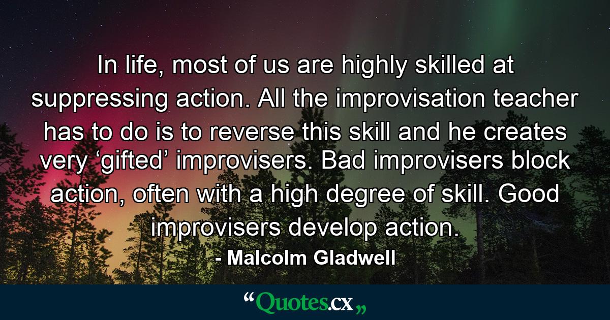 In life, most of us are highly skilled at suppressing action. All the improvisation teacher has to do is to reverse this skill and he creates very ‘gifted’ improvisers. Bad improvisers block action, often with a high degree of skill. Good improvisers develop action. - Quote by Malcolm Gladwell