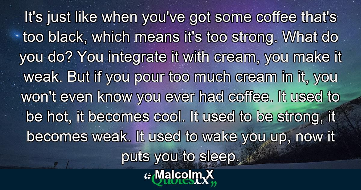 It's just like when you've got some coffee that's too black, which means it's too strong. What do you do? You integrate it with cream, you make it weak. But if you pour too much cream in it, you won't even know you ever had coffee. It used to be hot, it becomes cool. It used to be strong, it becomes weak. It used to wake you up, now it puts you to sleep. - Quote by Malcolm X