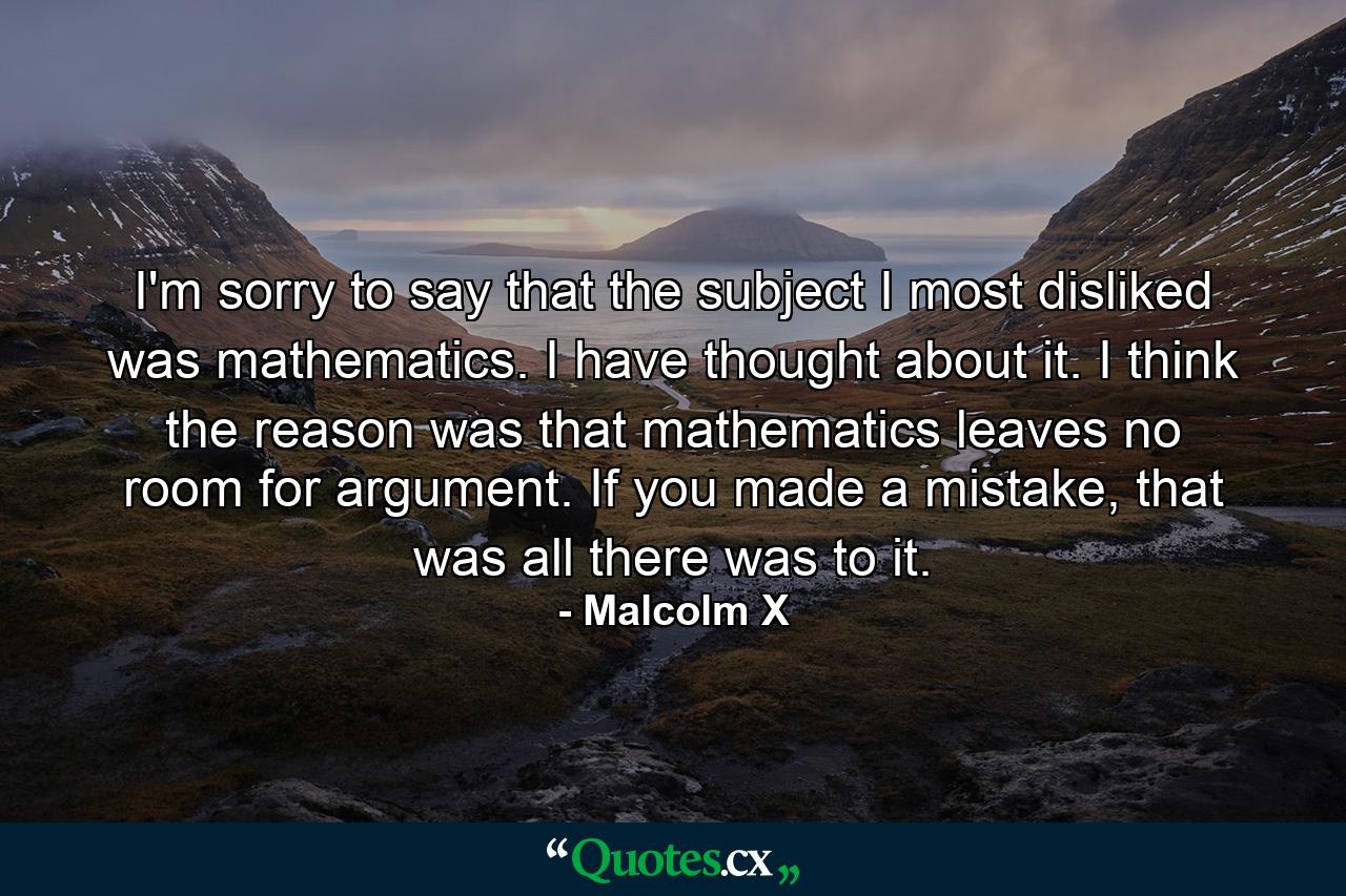 I'm sorry to say that the subject I most disliked was mathematics. I have thought about it. I think the reason was that mathematics leaves no room for argument. If you made a mistake, that was all there was to it. - Quote by Malcolm X