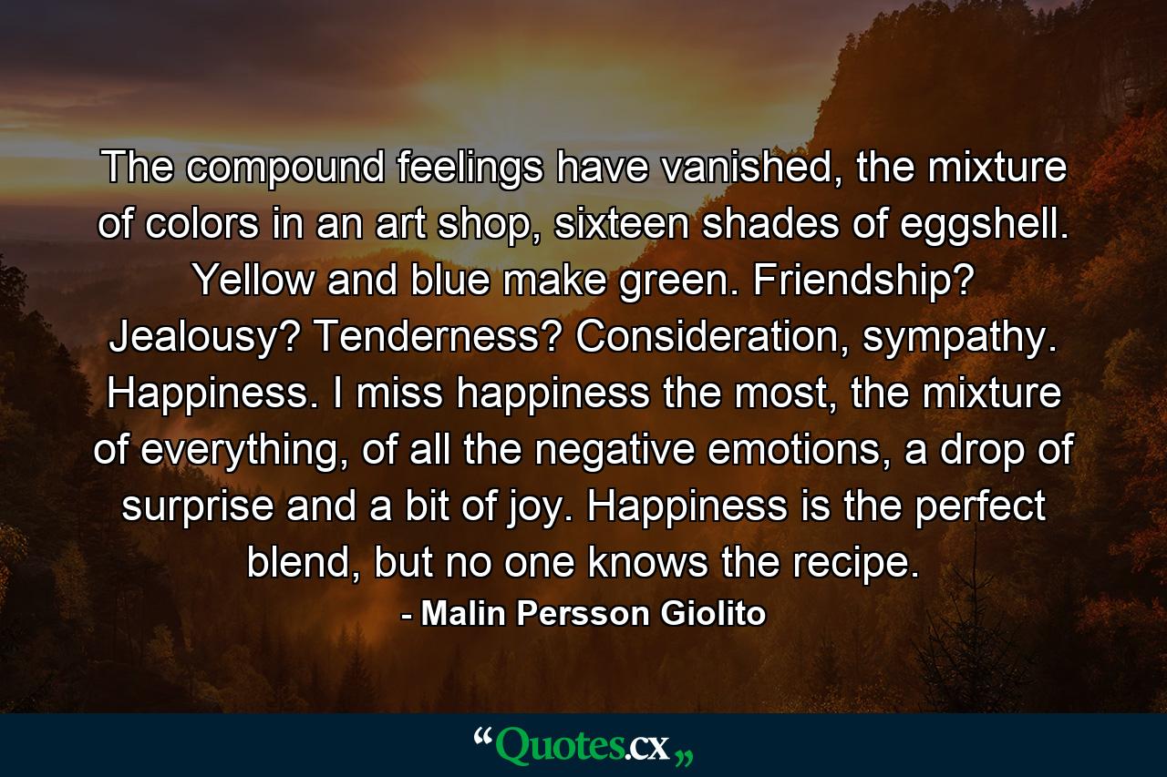 The compound feelings have vanished, the mixture of colors in an art shop, sixteen shades of eggshell. Yellow and blue make green. Friendship? Jealousy? Tenderness? Consideration, sympathy. Happiness. I miss happiness the most, the mixture of everything, of all the negative emotions, a drop of surprise and a bit of joy. Happiness is the perfect blend, but no one knows the recipe. - Quote by Malin Persson Giolito