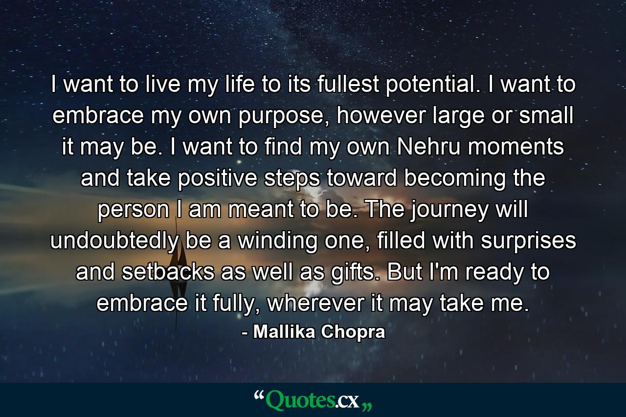 I want to live my life to its fullest potential. I want to embrace my own purpose, however large or small it may be. I want to find my own Nehru moments and take positive steps toward becoming the person I am meant to be. The journey will undoubtedly be a winding one, filled with surprises and setbacks as well as gifts. But I'm ready to embrace it fully, wherever it may take me. - Quote by Mallika Chopra