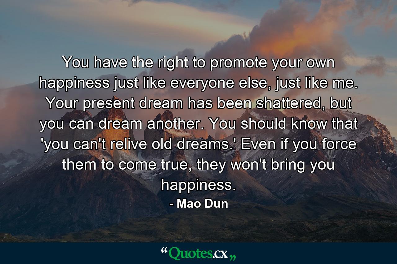 You have the right to promote your own happiness just like everyone else, just like me. Your present dream has been shattered, but you can dream another. You should know that 'you can't relive old dreams.' Even if you force them to come true, they won't bring you happiness. - Quote by Mao Dun