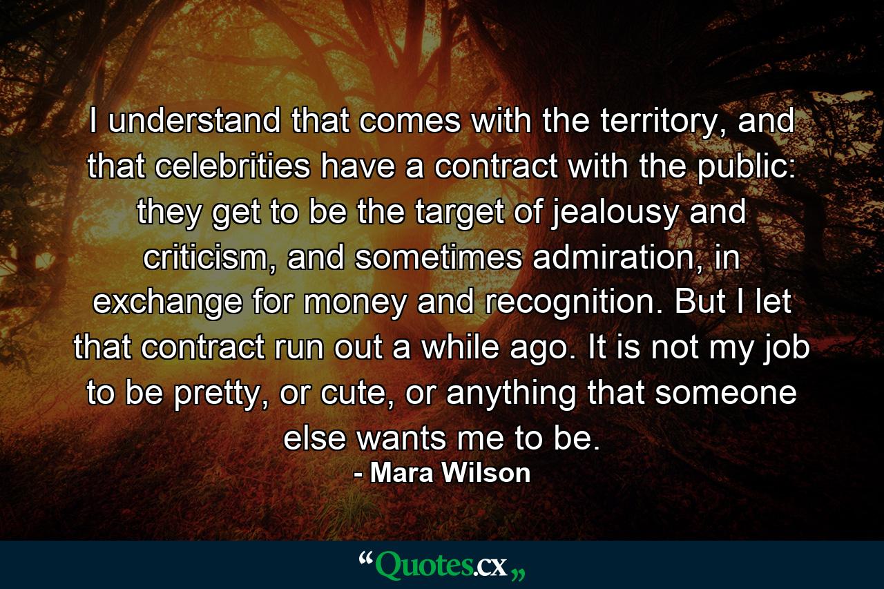 I understand that comes with the territory, and that celebrities have a contract with the public: they get to be the target of jealousy and criticism, and sometimes admiration, in exchange for money and recognition. But I let that contract run out a while ago. It is not my job to be pretty, or cute, or anything that someone else wants me to be. - Quote by Mara Wilson