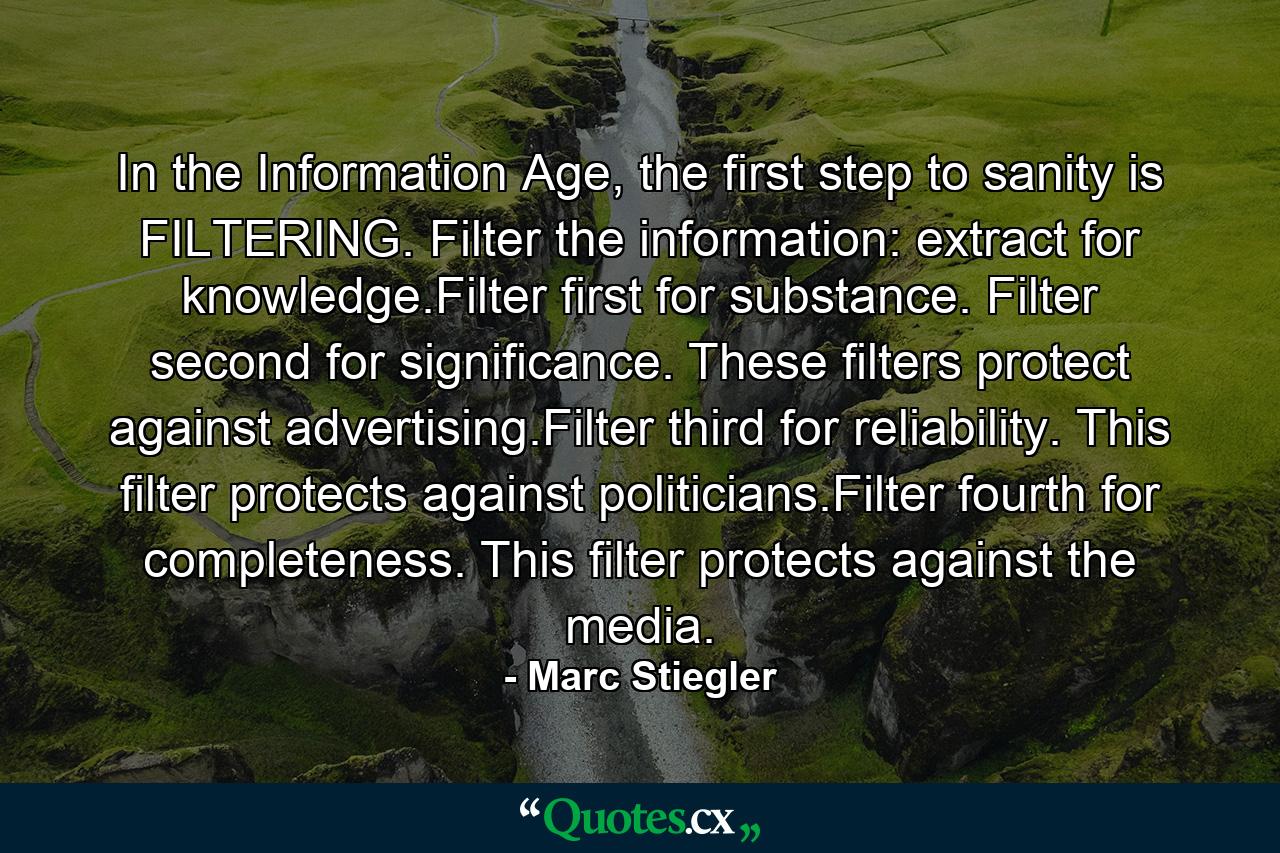 In the Information Age, the first step to sanity is FILTERING. Filter the information: extract for knowledge.Filter first for substance. Filter second for significance. These filters protect against advertising.Filter third for reliability. This filter protects against politicians.Filter fourth for completeness. This filter protects against the media. - Quote by Marc Stiegler