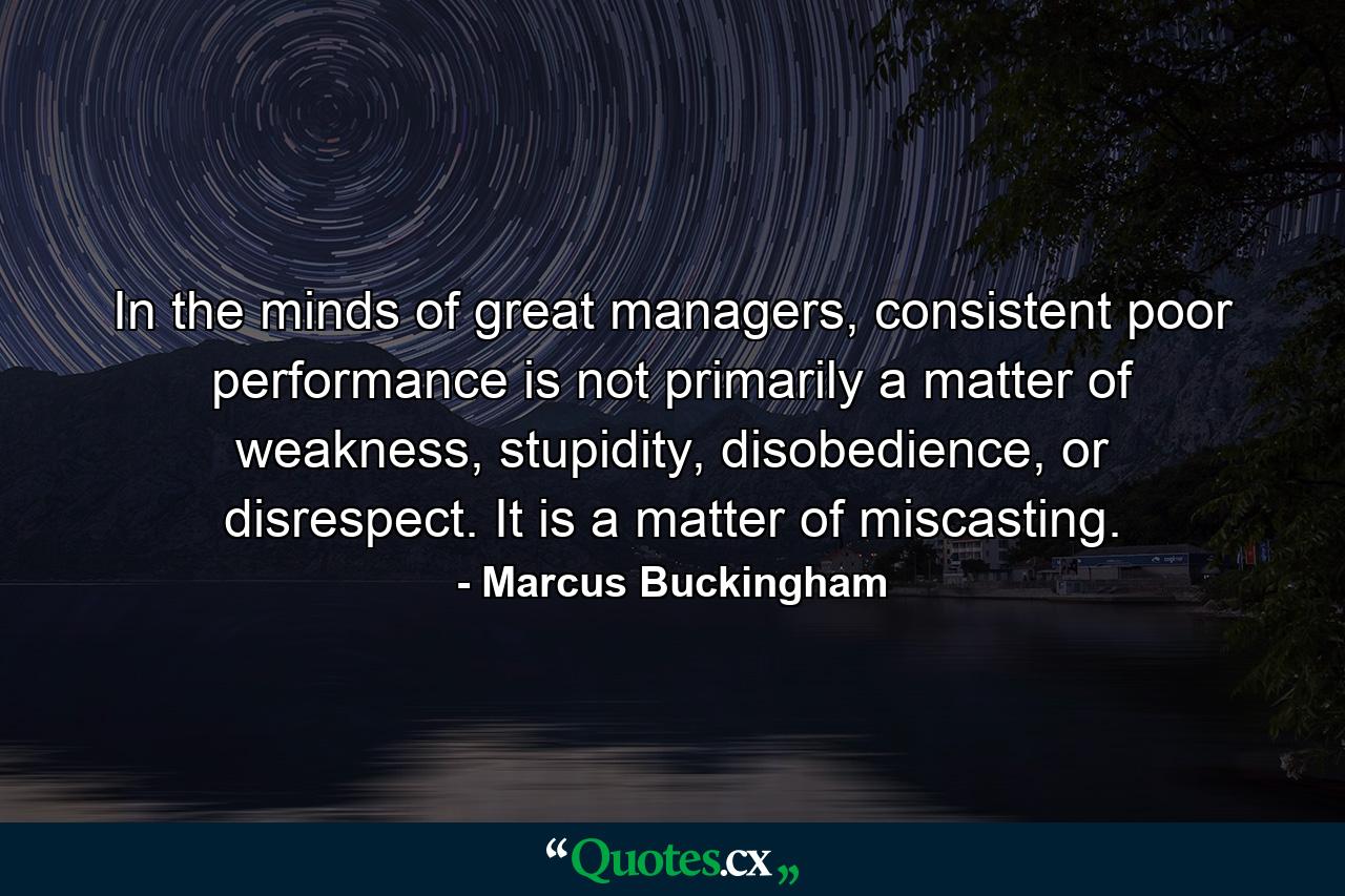 In the minds of great managers, consistent poor performance is not primarily a matter of weakness, stupidity, disobedience, or disrespect. It is a matter of miscasting. - Quote by Marcus Buckingham