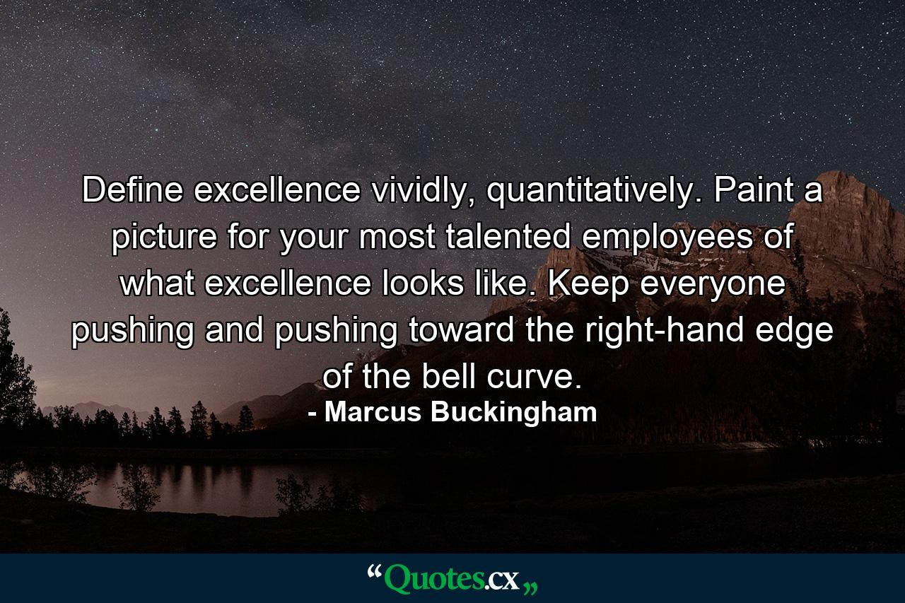 Define excellence vividly, quantitatively. Paint a picture for your most talented employees of what excellence looks like. Keep everyone pushing and pushing toward the right-hand edge of the bell curve. - Quote by Marcus Buckingham