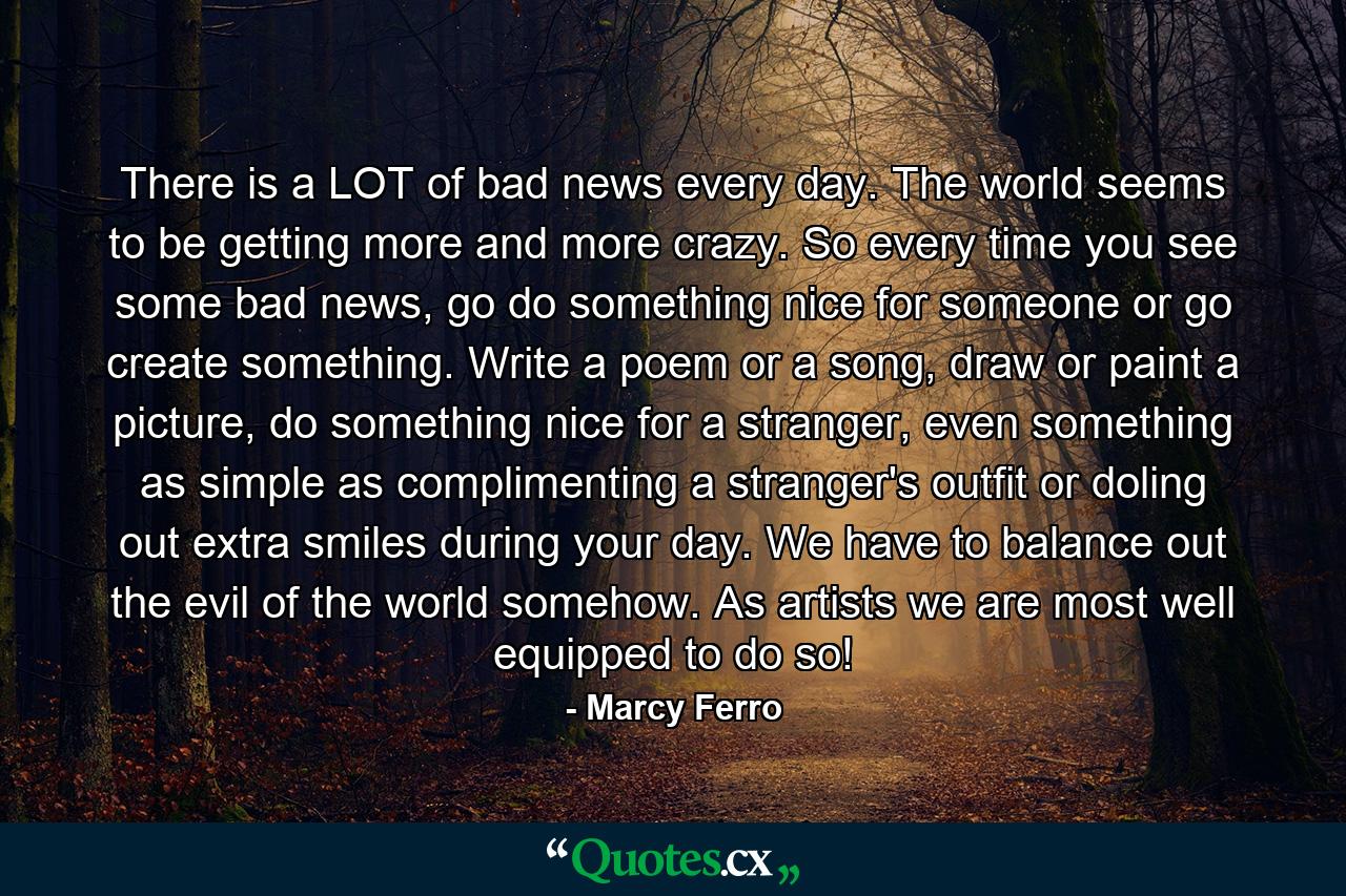 There is a LOT of bad news every day. The world seems to be getting more and more crazy. So every time you see some bad news, go do something nice for someone or go create something. Write a poem or a song, draw or paint a picture, do something nice for a stranger, even something as simple as complimenting a stranger's outfit or doling out extra smiles during your day. We have to balance out the evil of the world somehow. As artists we are most well equipped to do so! - Quote by Marcy Ferro