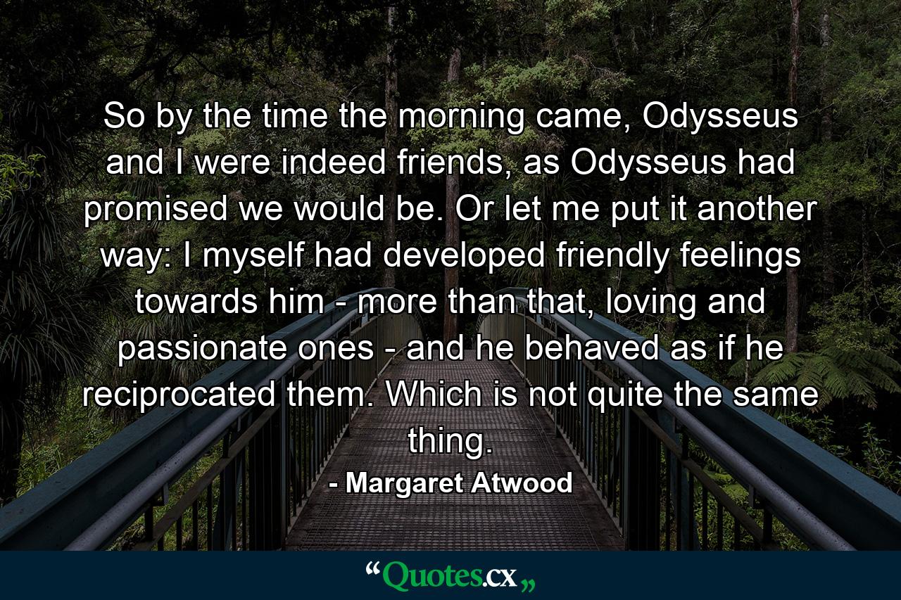 So by the time the morning came, Odysseus and I were indeed friends, as Odysseus had promised we would be. Or let me put it another way: I myself had developed friendly feelings towards him - more than that, loving and passionate ones - and he behaved as if he reciprocated them. Which is not quite the same thing. - Quote by Margaret Atwood