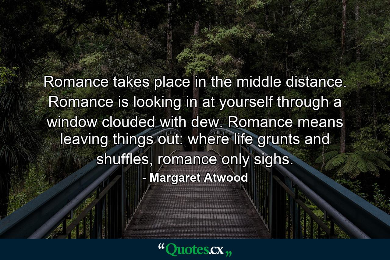 Romance takes place in the middle distance. Romance is looking in at yourself through a window clouded with dew. Romance means leaving things out: where life grunts and shuffles, romance only sighs. - Quote by Margaret Atwood