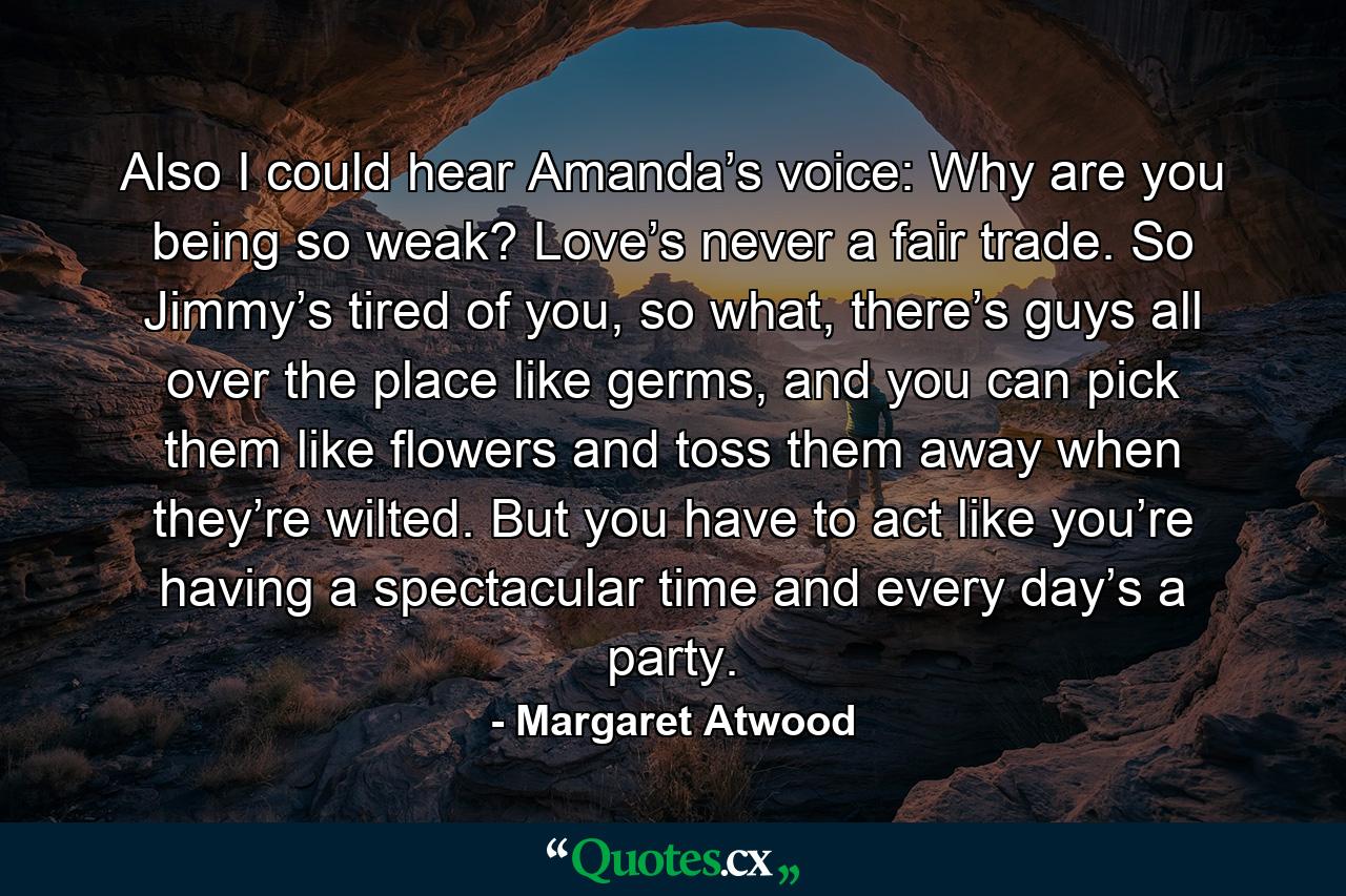 Also I could hear Amanda’s voice: Why are you being so weak? Love’s never a fair trade. So Jimmy’s tired of you, so what, there’s guys all over the place like germs, and you can pick them like flowers and toss them away when they’re wilted. But you have to act like you’re having a spectacular time and every day’s a party. - Quote by Margaret Atwood