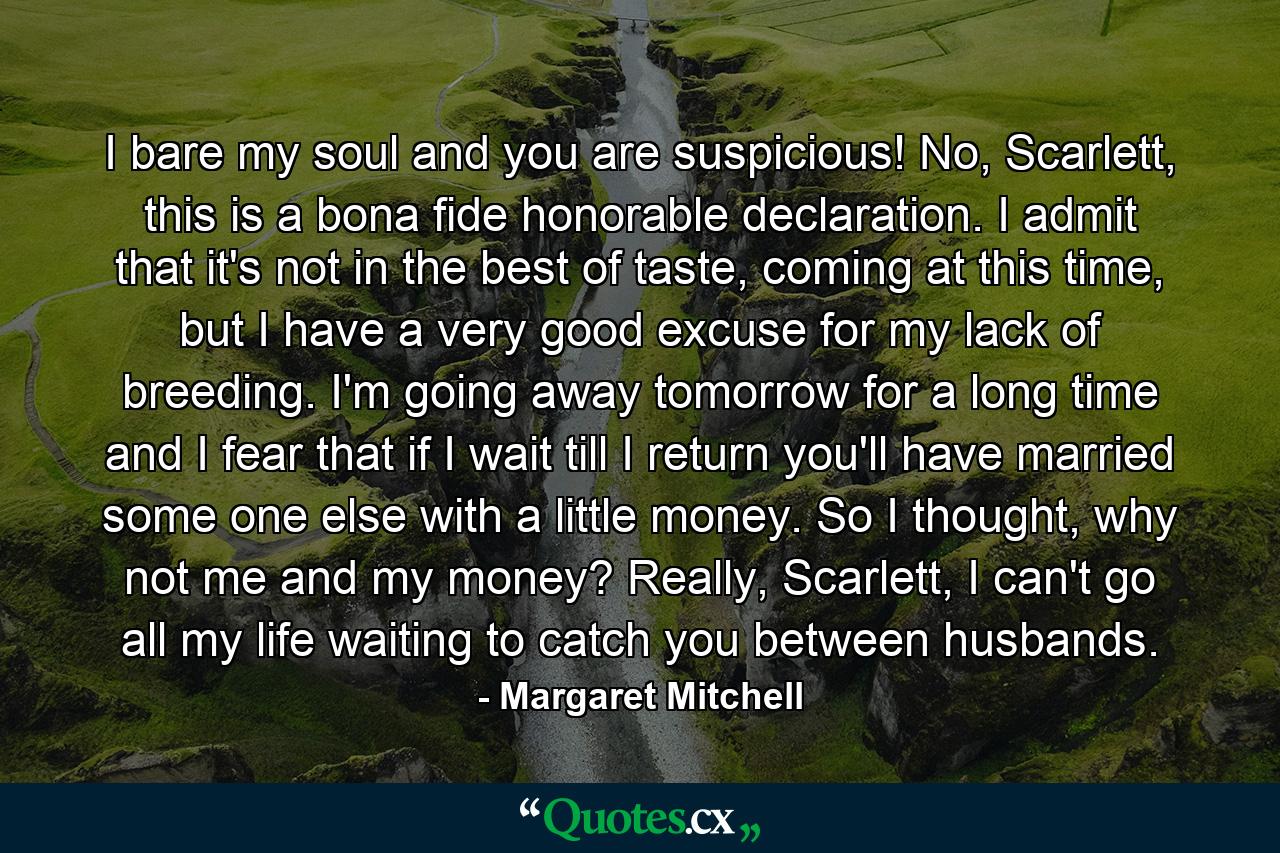 I bare my soul and you are suspicious! No, Scarlett, this is a bona fide honorable declaration. I admit that it's not in the best of taste, coming at this time, but I have a very good excuse for my lack of breeding. I'm going away tomorrow for a long time and I fear that if I wait till I return you'll have married some one else with a little money. So I thought, why not me and my money? Really, Scarlett, I can't go all my life waiting to catch you between husbands. - Quote by Margaret Mitchell