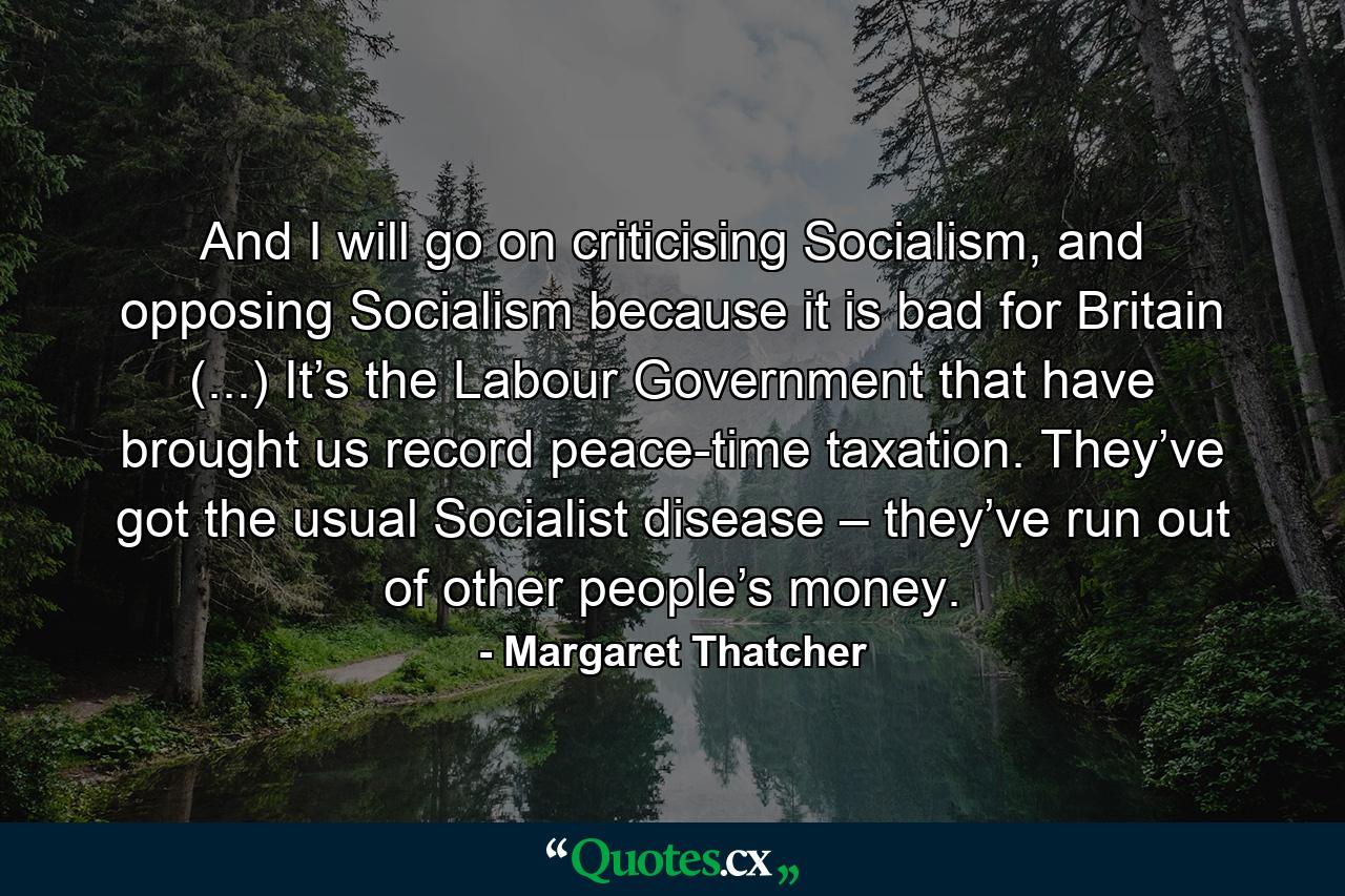 And I will go on criticising Socialism, and opposing Socialism because it is bad for Britain (...) It’s the Labour Government that have brought us record peace-time taxation. They’ve got the usual Socialist disease – they’ve run out of other people’s money. - Quote by Margaret Thatcher