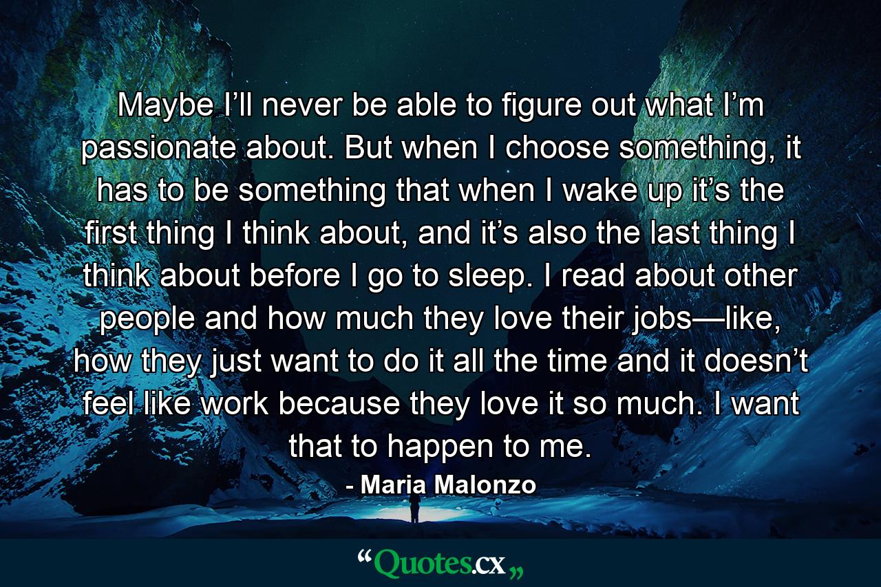 Maybe I’ll never be able to figure out what I’m passionate about. But when I choose something, it has to be something that when I wake up it’s the first thing I think about, and it’s also the last thing I think about before I go to sleep. I read about other people and how much they love their jobs—like, how they just want to do it all the time and it doesn’t feel like work because they love it so much. I want that to happen to me. - Quote by Maria Malonzo