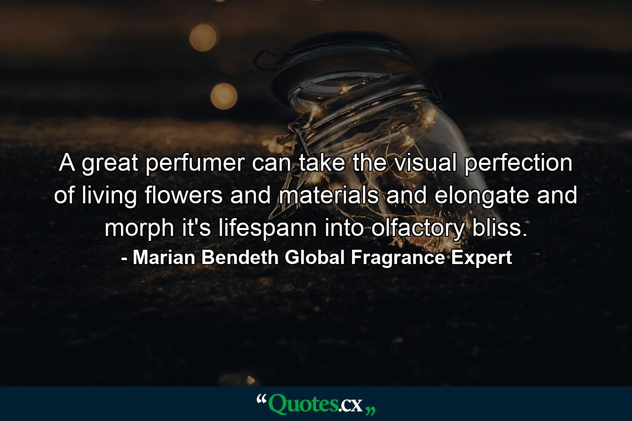 A great perfumer can take the visual perfection of living flowers and materials and elongate and morph it's lifespann into olfactory bliss. - Quote by Marian Bendeth Global Fragrance Expert