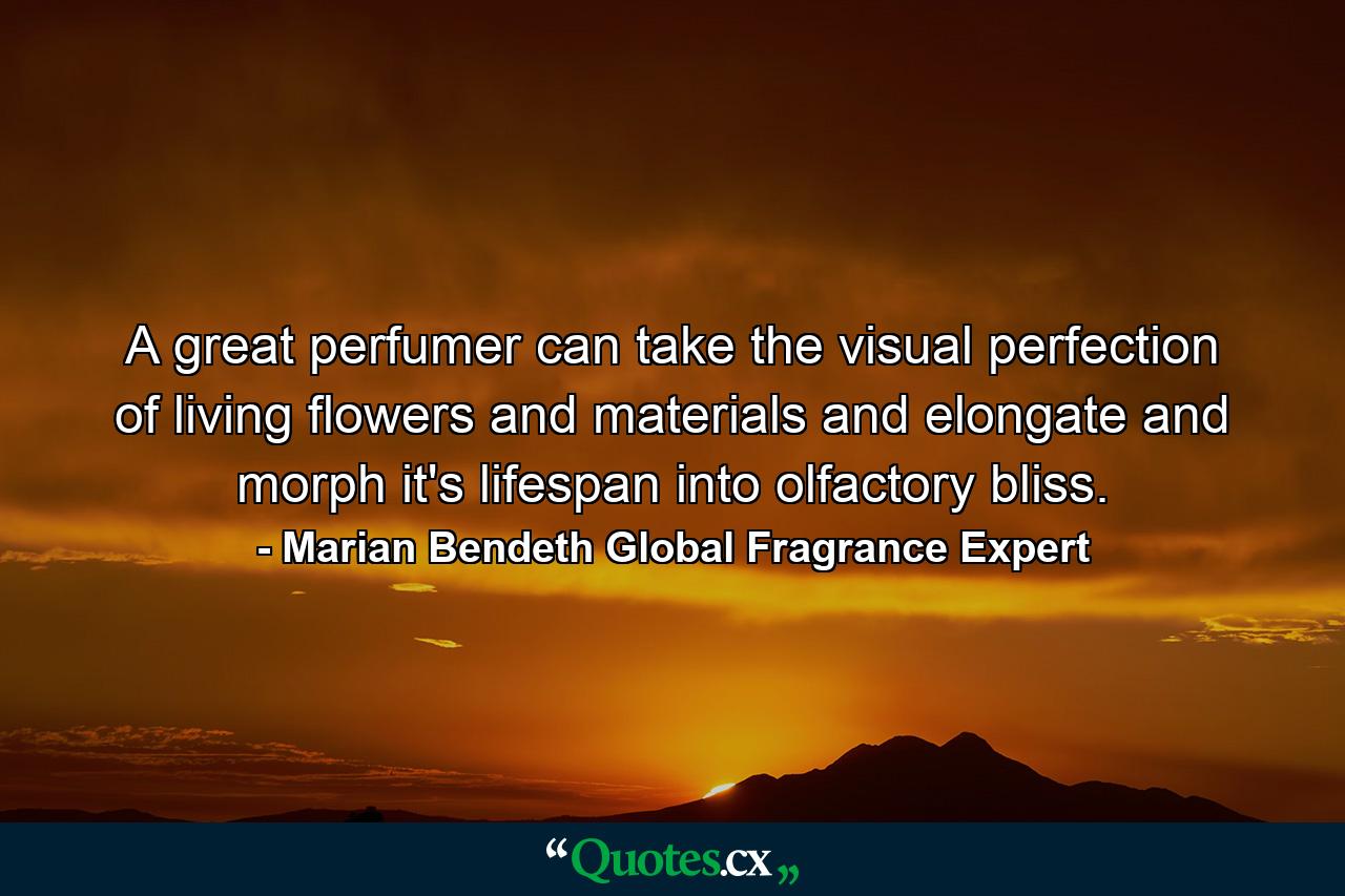 A great perfumer can take the visual perfection of living flowers and materials and elongate and morph it's lifespan into olfactory bliss. - Quote by Marian Bendeth Global Fragrance Expert