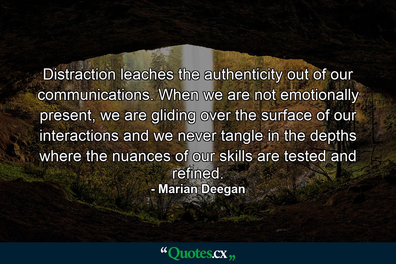 Distraction leaches the authenticity out of our communications. When we are not emotionally present, we are gliding over the surface of our interactions and we never tangle in the depths where the nuances of our skills are tested and refined. - Quote by Marian Deegan