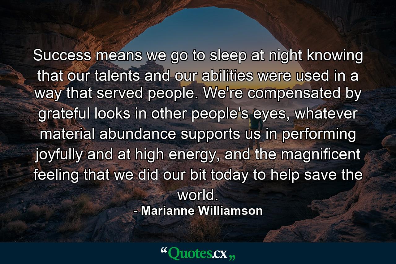 Success means we go to sleep at night knowing that our talents and our abilities were used in a way that served people.  We're compensated by grateful looks in other people's eyes, whatever material abundance supports us in performing joyfully and at high energy, and the magnificent feeling that we did our bit today to help save the world. - Quote by Marianne Williamson