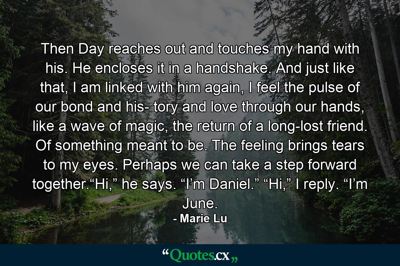 Then Day reaches out and touches my hand with his. He encloses it in a handshake. And just like that, I am linked with him again, I feel the pulse of our bond and his- tory and love through our hands, like a wave of magic, the return of a long-lost friend. Of something meant to be. The feeling brings tears to my eyes. Perhaps we can take a step forward together.“Hi,” he says. “I’m Daniel.” “Hi,” I reply. “I’m June. - Quote by Marie Lu