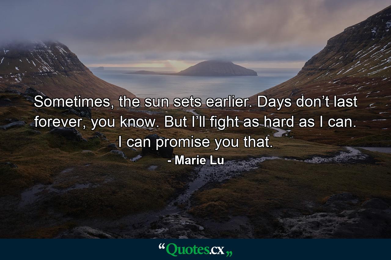 Sometimes, the sun sets earlier. Days don’t last forever, you know. But I’ll fight as hard as I can. I can promise you that. - Quote by Marie Lu