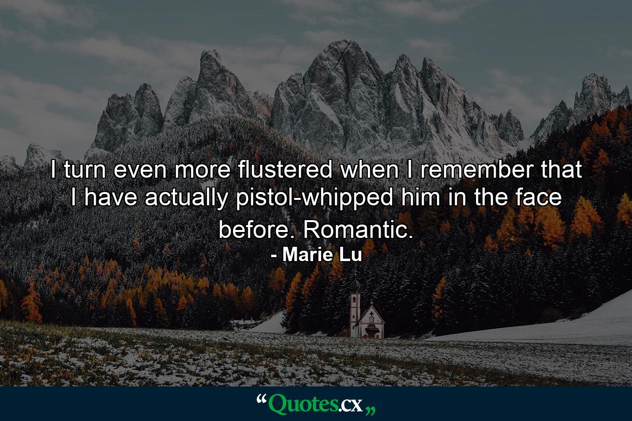 I turn even more flustered when I remember that I have actually pistol-whipped him in the face before. Romantic. - Quote by Marie Lu