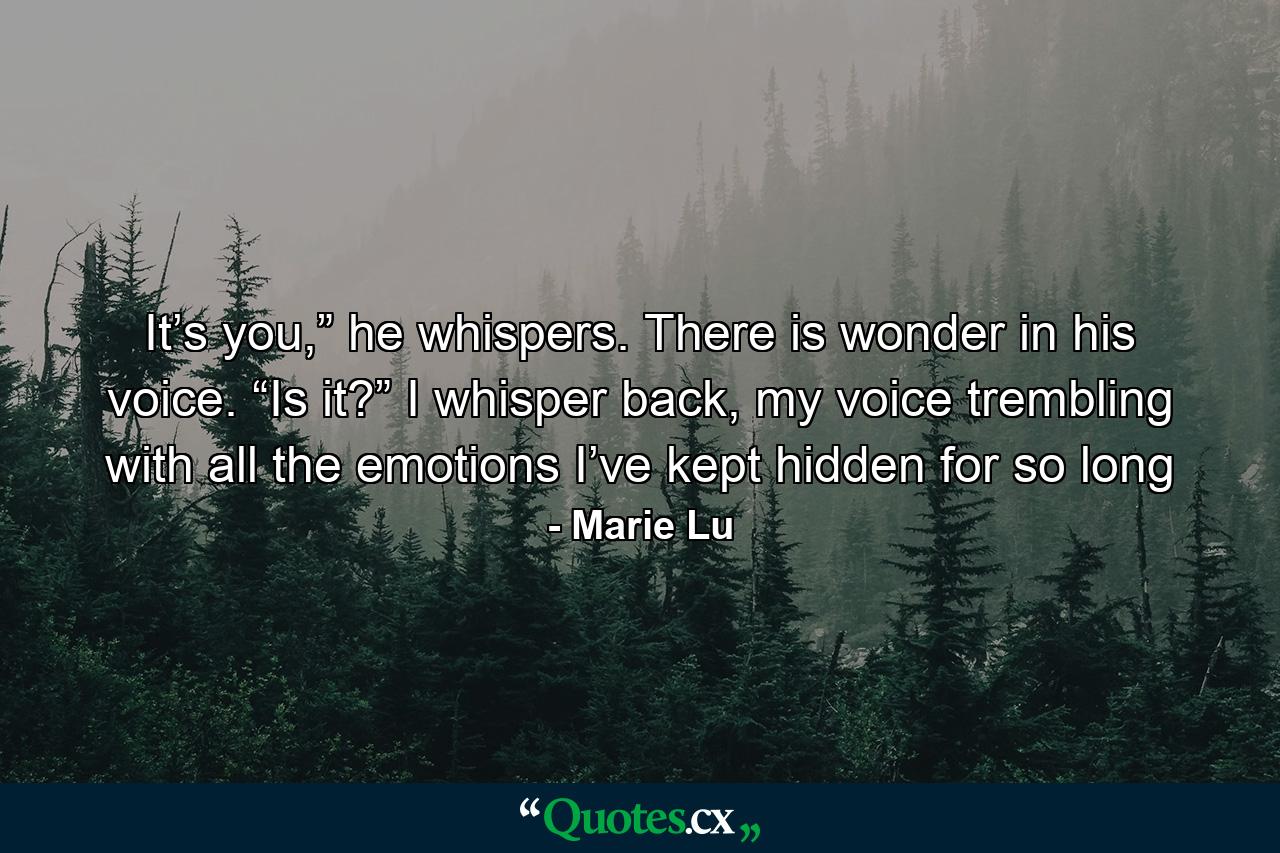 It’s you,” he whispers. There is wonder in his voice. “Is it?” I whisper back, my voice trembling with all the emotions I’ve kept hidden for so long - Quote by Marie Lu