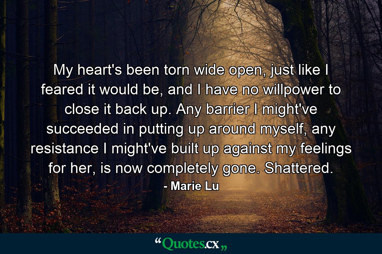 My heart's been torn wide open, just like I feared it would be, and I have no willpower to close it back up. Any barrier I might've succeeded in putting up around myself, any resistance I might've built up against my feelings for her, is now completely gone. Shattered. - Quote by Marie Lu