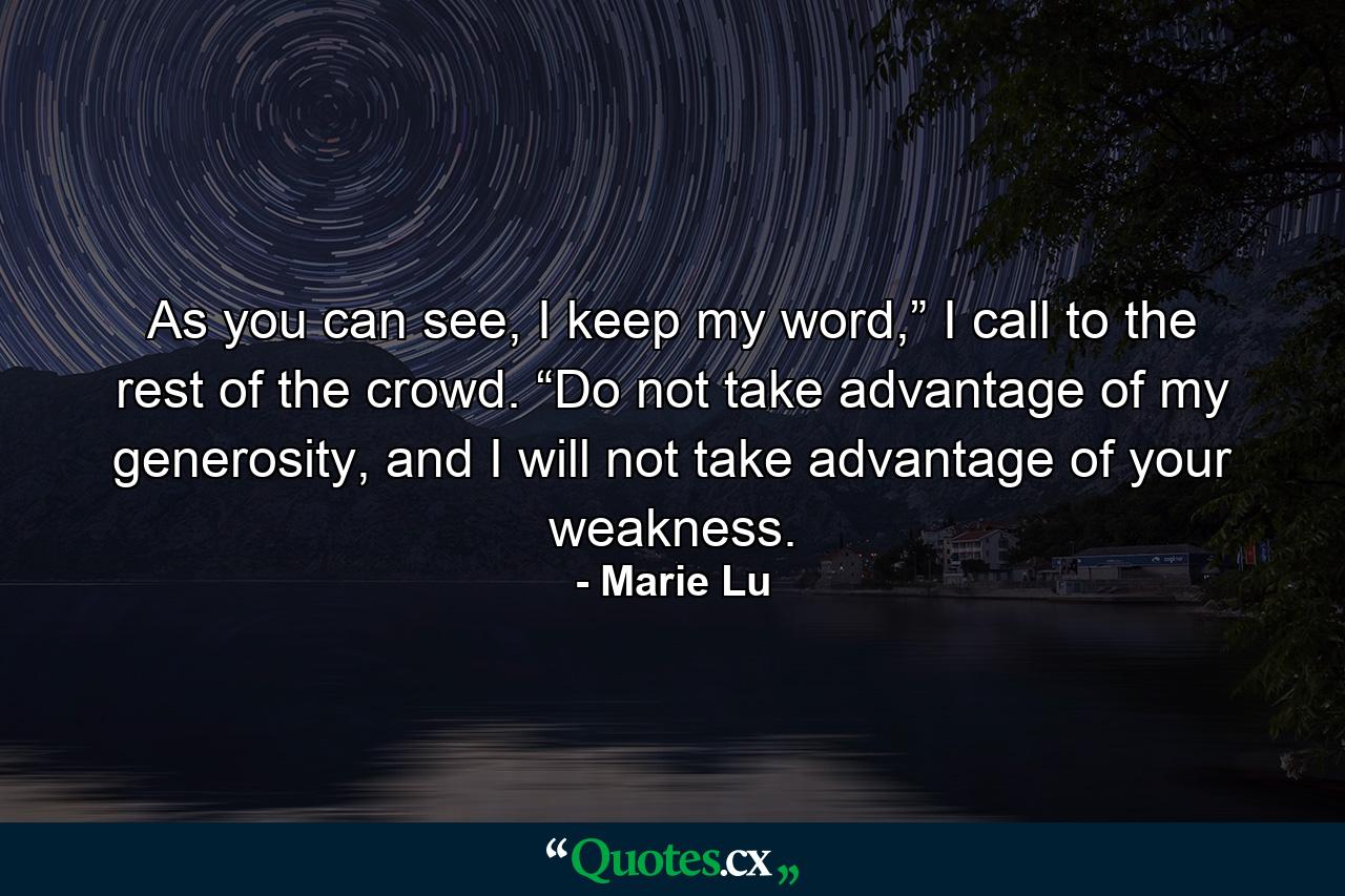 As you can see, I keep my word,” I call to the rest of the crowd. “Do not take advantage of my generosity, and I will not take advantage of your weakness. - Quote by Marie Lu