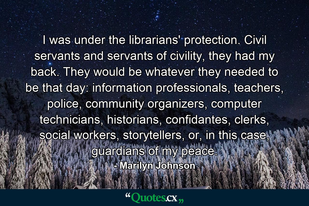 I was under the librarians' protection. Civil servants and servants of civility, they had my back. They would be whatever they needed to be that day: information professionals, teachers, police, community organizers, computer technicians, historians, confidantes, clerks, social workers, storytellers, or, in this case, guardians of my peace. - Quote by Marilyn Johnson