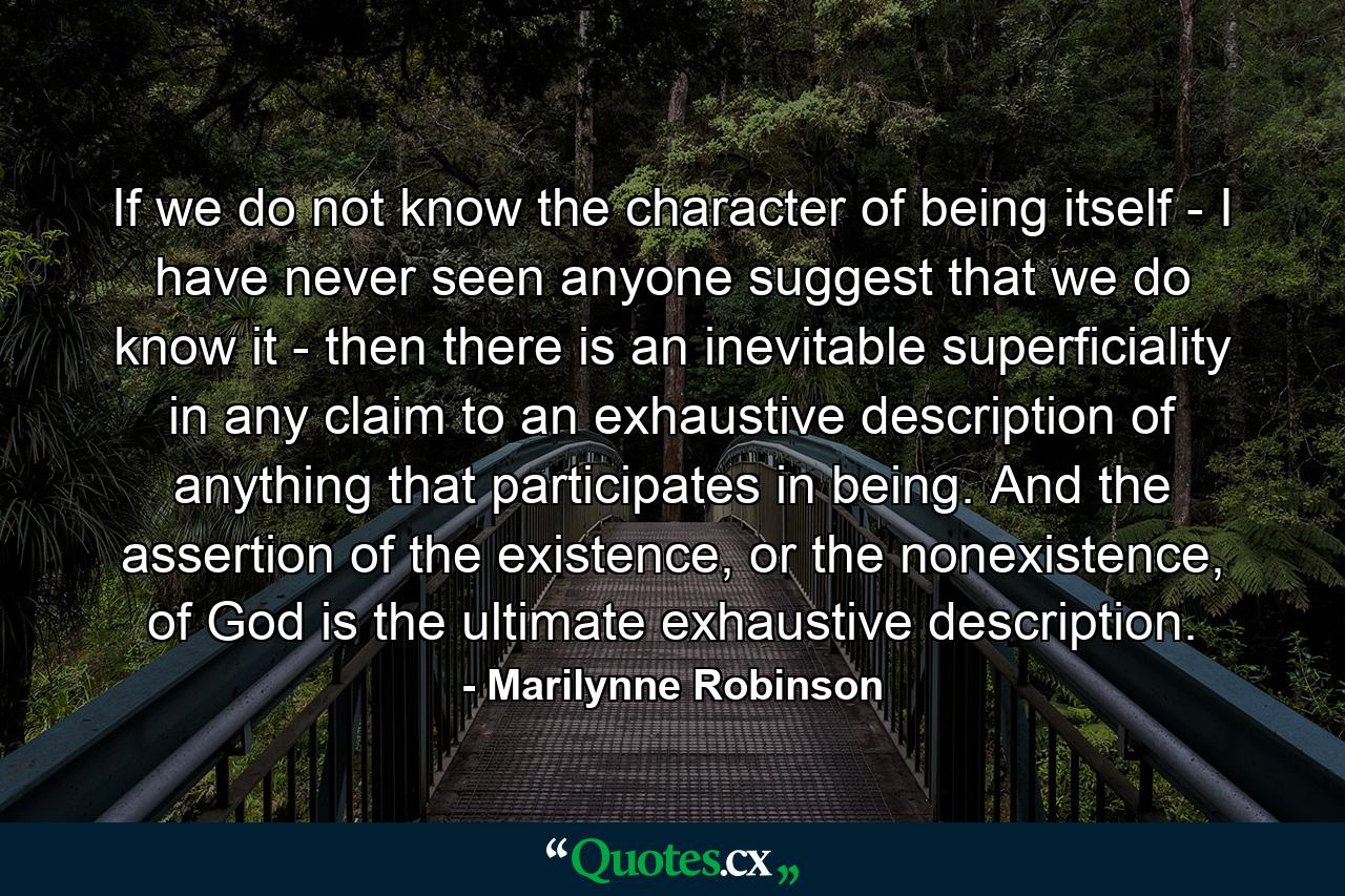 If we do not know the character of being itself - I have never seen anyone suggest that we do know it - then there is an inevitable superficiality in any claim to an exhaustive description of anything that participates in being. And the assertion of the existence, or the nonexistence, of God is the ultimate exhaustive description. - Quote by Marilynne Robinson