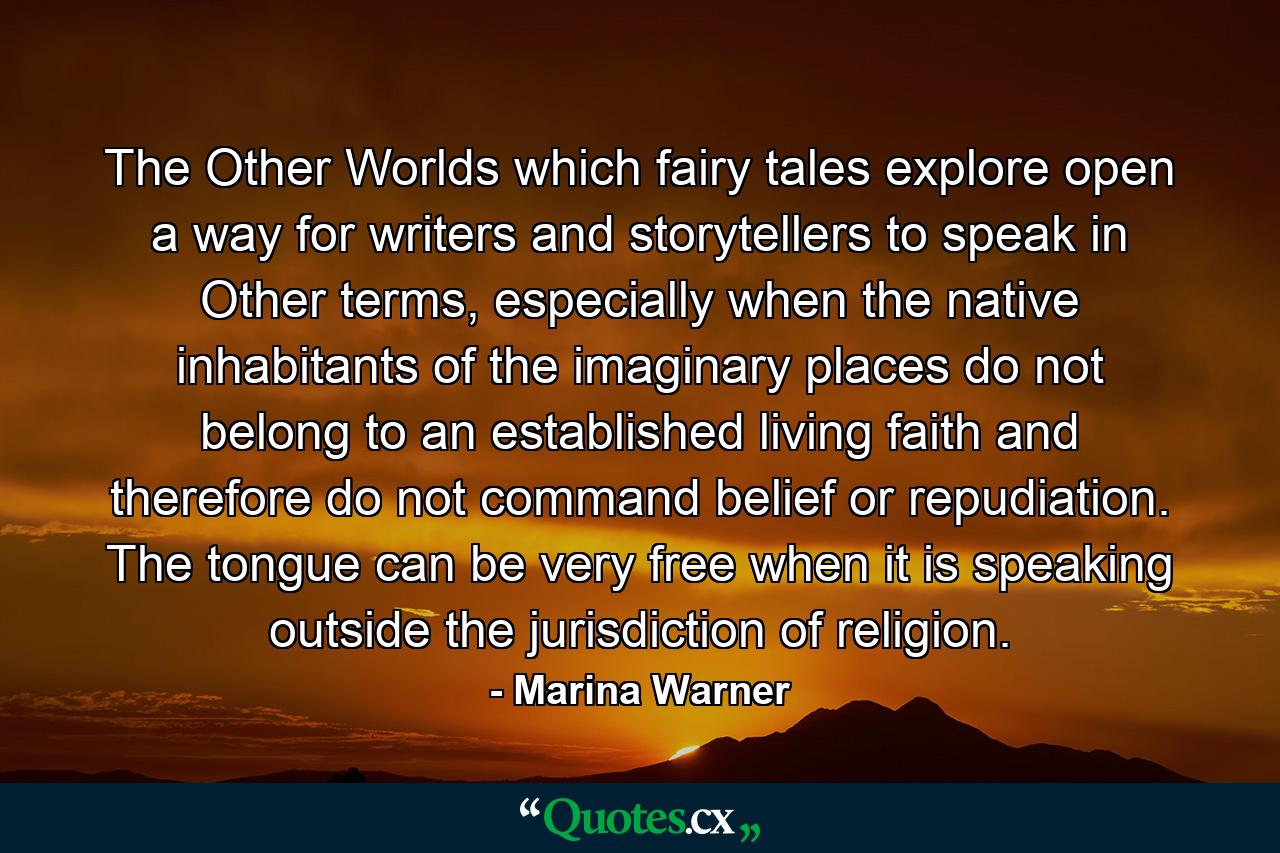 The Other Worlds which fairy tales explore open a way for writers and storytellers to speak in Other terms, especially when the native inhabitants of the imaginary places do not belong to an established living faith and therefore do not command belief or repudiation. The tongue can be very free when it is speaking outside the jurisdiction of religion. - Quote by Marina Warner