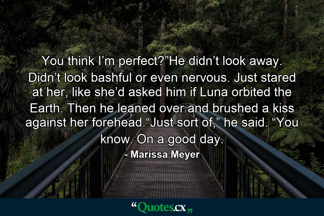 You think I’m perfect?”He didn’t look away. Didn’t look bashful or even nervous. Just stared at her, like she’d asked him if Luna orbited the Earth. Then he leaned over and brushed a kiss against her forehead.“Just sort of,” he said. “You know. On a good day. - Quote by Marissa Meyer