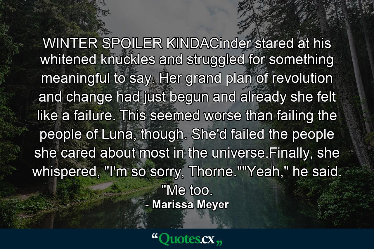 WINTER SPOILER KINDACinder stared at his whitened knuckles and struggled for something meaningful to say. Her grand plan of revolution and change had just begun and already she felt like a failure. This seemed worse than failing the people of Luna, though. She'd failed the people she cared about most in the universe.Finally, she whispered, 