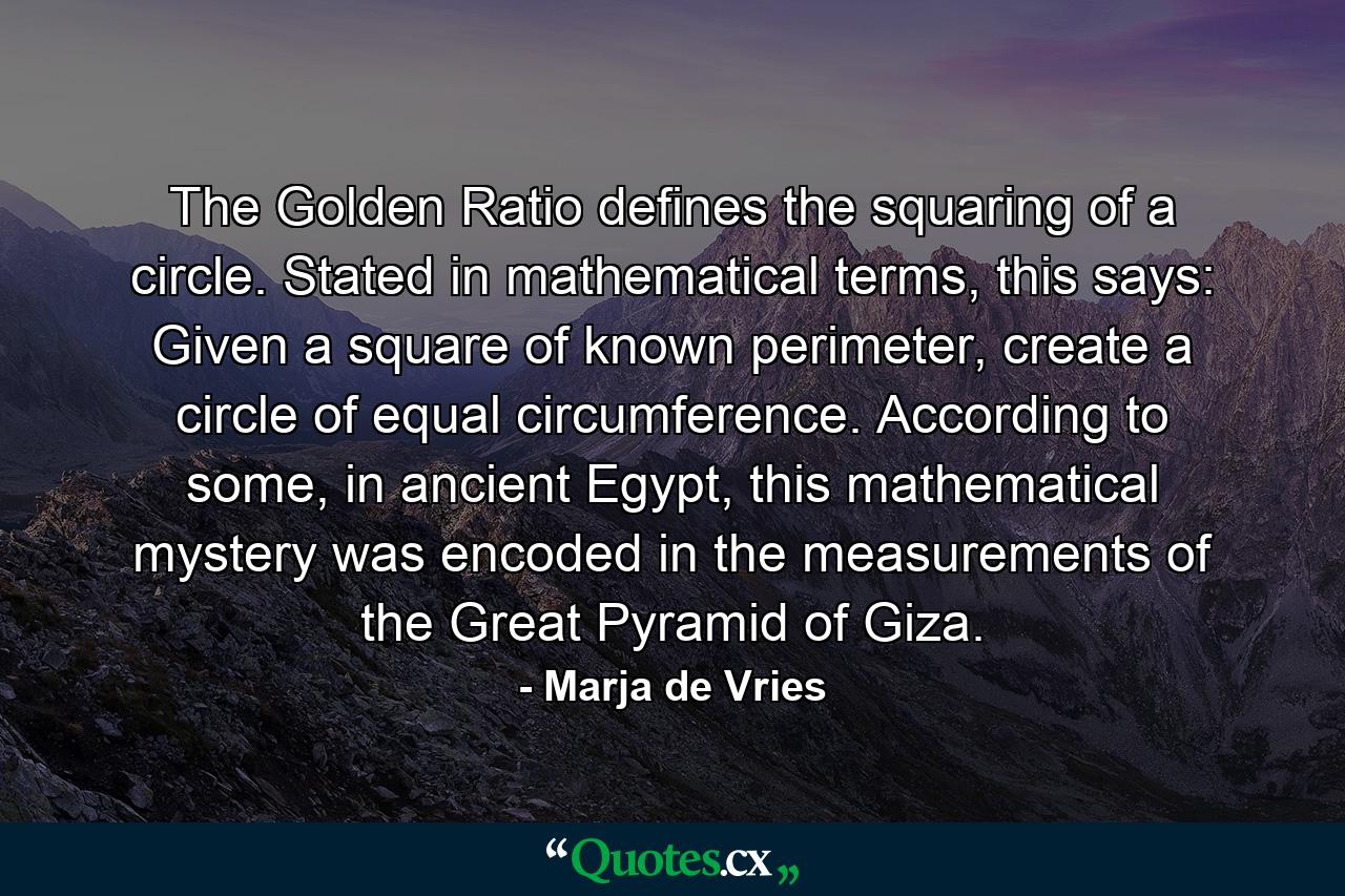 The Golden Ratio defines the squaring of a circle. Stated in mathematical terms, this says: Given a square of known perimeter, create a circle of equal circumference. According to some, in ancient Egypt, this mathematical mystery was encoded in the measurements of the Great Pyramid of Giza. - Quote by Marja de Vries