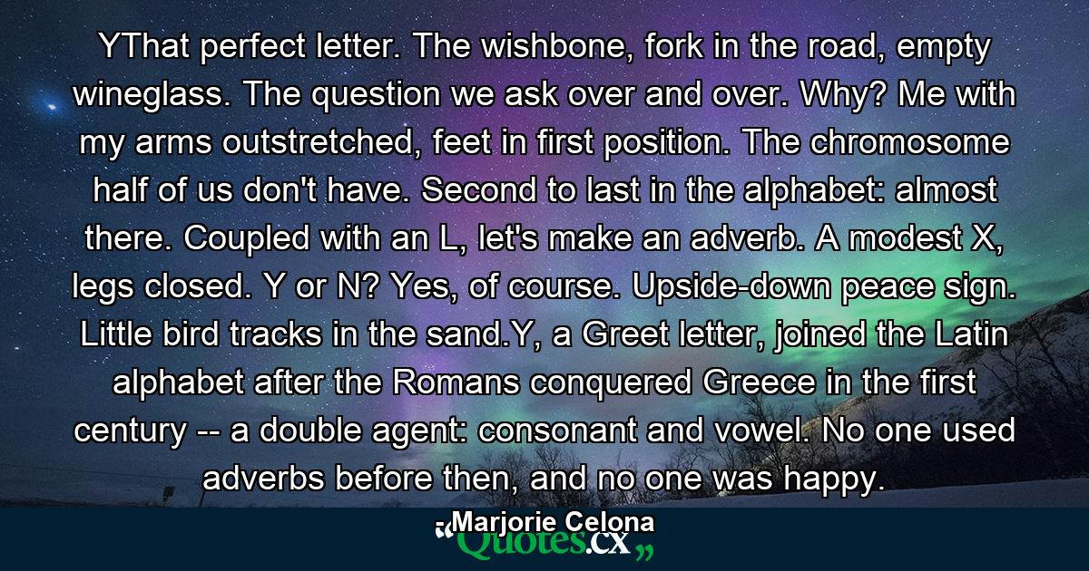 YThat perfect letter. The wishbone, fork in the road, empty wineglass. The question we ask over and over. Why? Me with my arms outstretched, feet in first position. The chromosome half of us don't have. Second to last in the alphabet: almost there. Coupled with an L, let's make an adverb. A modest X, legs closed. Y or N? Yes, of course. Upside-down peace sign. Little bird tracks in the sand.Y, a Greet letter, joined the Latin alphabet after the Romans conquered Greece in the first century -- a double agent: consonant and vowel. No one used adverbs before then, and no one was happy. - Quote by Marjorie Celona