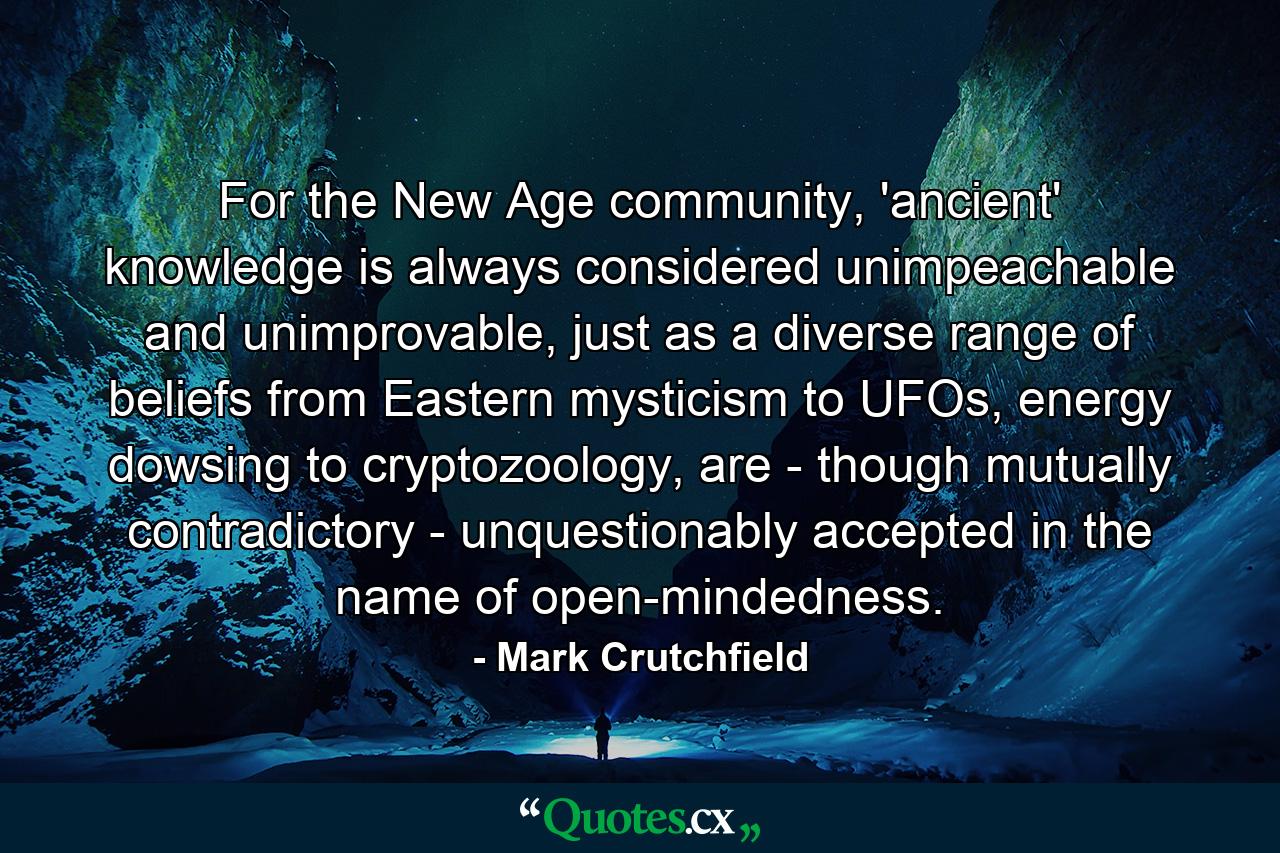 For the New Age community, 'ancient' knowledge is always considered unimpeachable and unimprovable, just as a diverse range of beliefs from Eastern mysticism to UFOs, energy dowsing to cryptozoology, are - though mutually contradictory - unquestionably accepted in the name of open-mindedness. - Quote by Mark Crutchfield