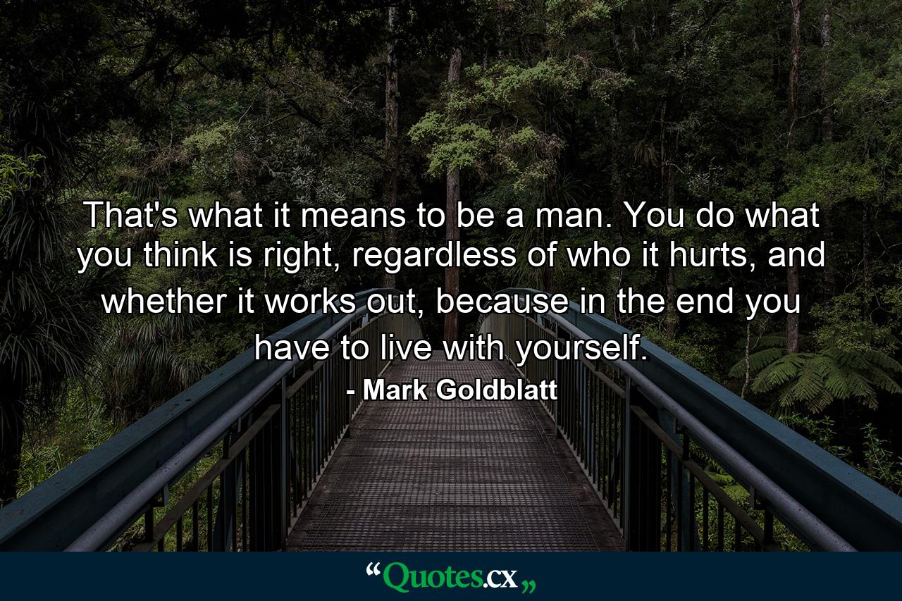 That's what it means to be a man. You do what you think is right, regardless of who it hurts, and whether it works out, because in the end you have to live with yourself. - Quote by Mark Goldblatt