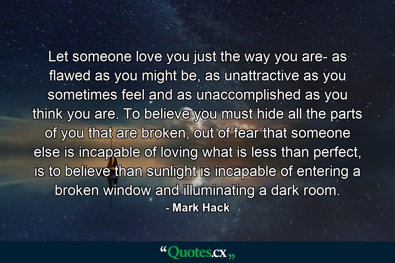 Let someone love you just the way you are- as flawed as you might be, as unattractive as you sometimes feel and as unaccomplished as you think you are. To believe you must hide all the parts of you that are broken, out of fear that someone else is incapable of loving what is less than perfect, is to believe than sunlight is incapable of entering a broken window and illuminating a dark room. - Quote by Mark Hack