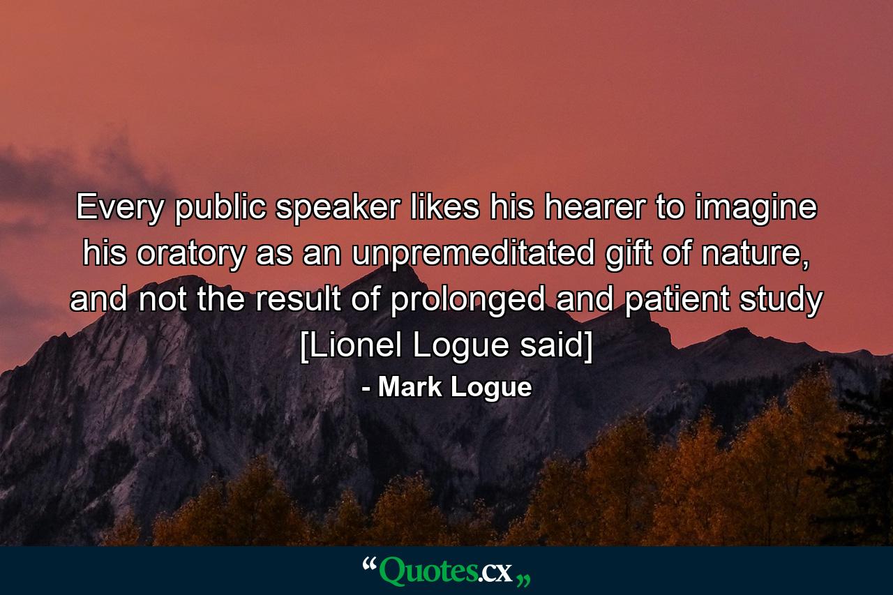 Every public speaker likes his hearer to imagine his oratory as an unpremeditated gift of nature, and not the result of prolonged and patient study [Lionel Logue said] - Quote by Mark Logue