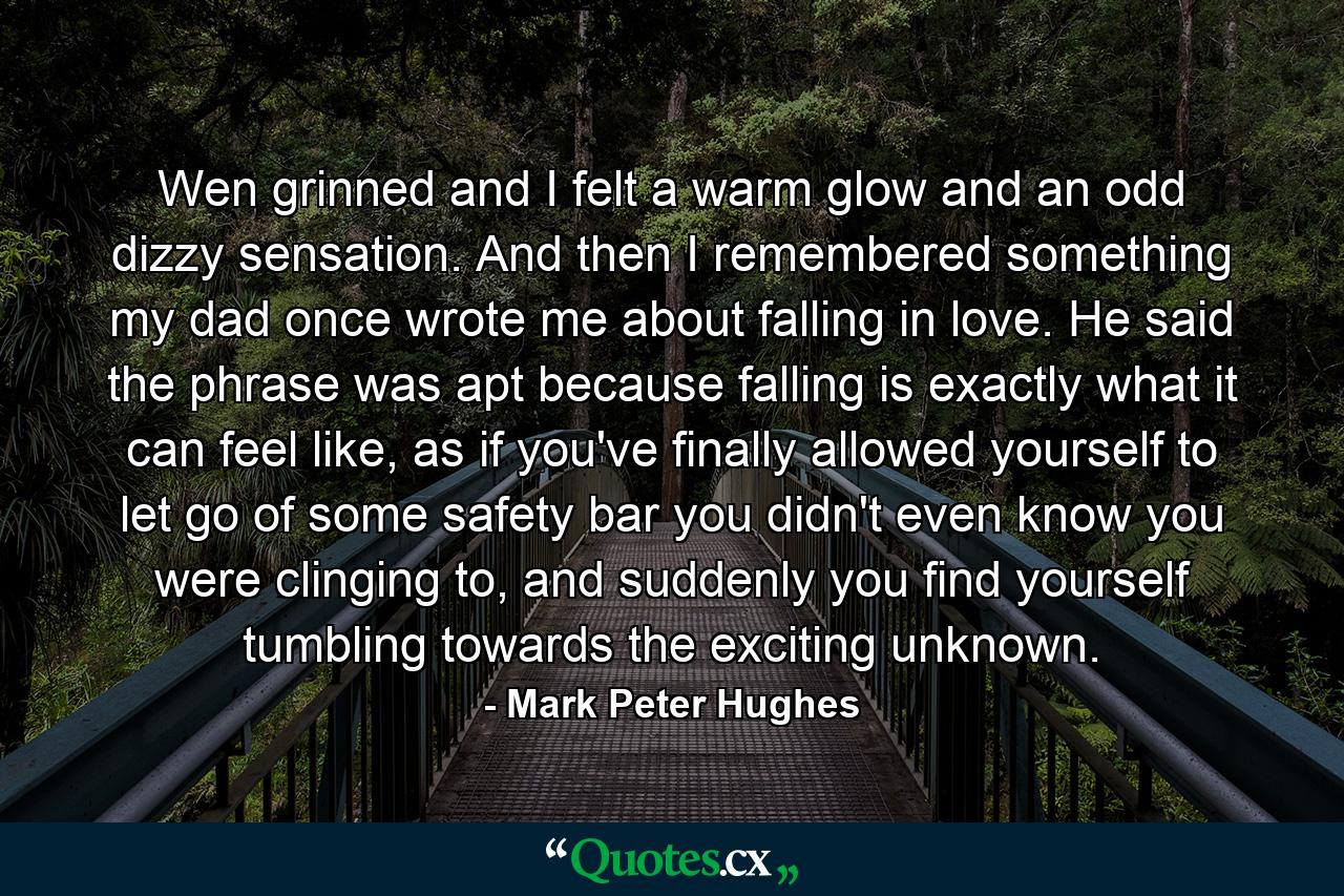 Wen grinned and I felt a warm glow and an odd dizzy sensation. And then I remembered something my dad once wrote me about falling in love. He said the phrase was apt because falling is exactly what it can feel like, as if you've finally allowed yourself to let go of some safety bar you didn't even know you were clinging to, and suddenly you find yourself tumbling towards the exciting unknown. - Quote by Mark Peter Hughes